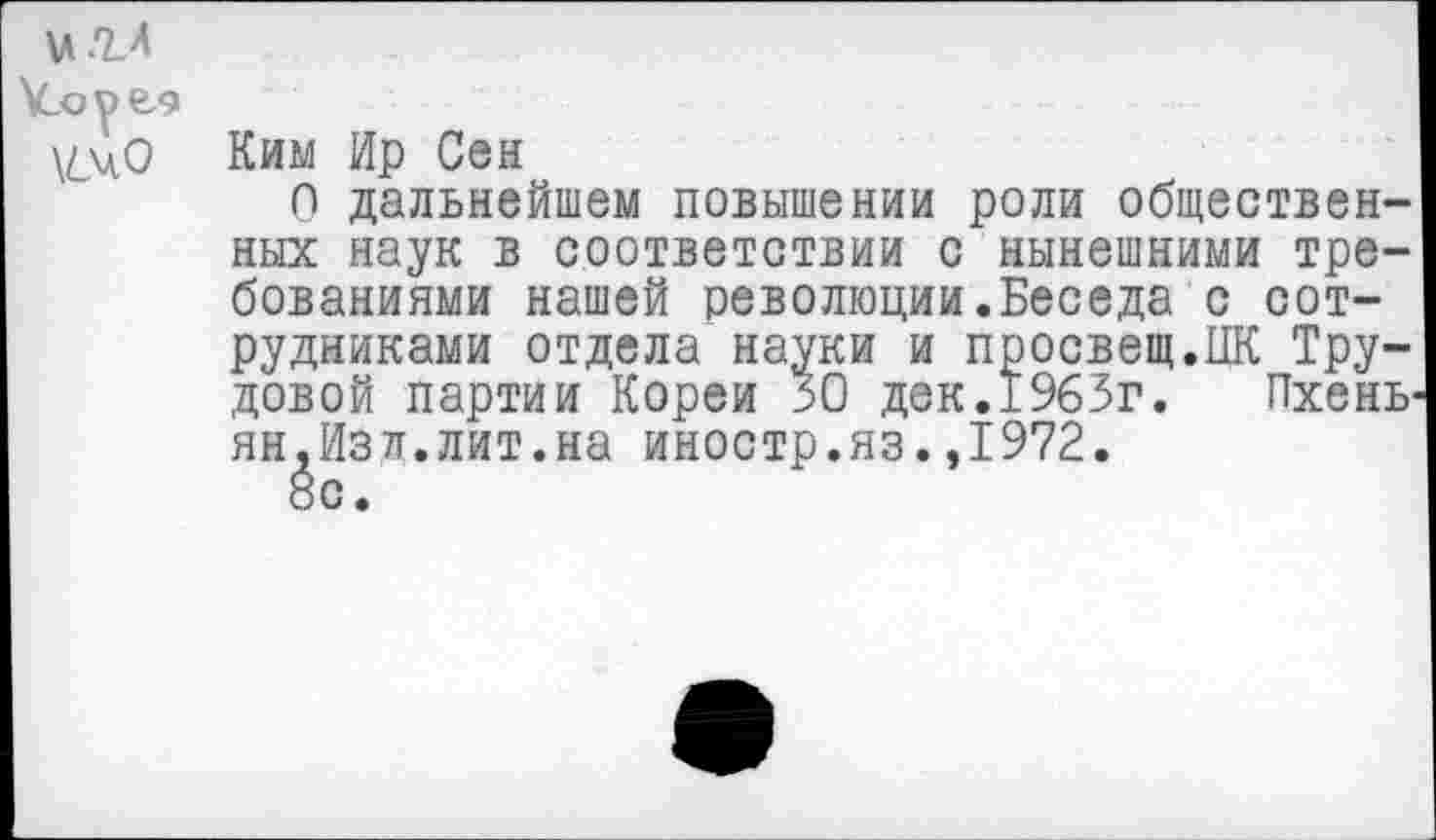 ﻿игл
\Coy6z9
\^0 Ким Ир Сен
О дальнейшем повышении роли общественных наук в соответствии с нынешними требованиями нашей революции.Беседа с сотрудниками отдела науки и просвещ.ИК Трудовой партии Кореи 30 дек.1963г.	Пхень-
ян,Изд.лит.на иностр.яз.,1972.
8с.